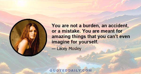 You are not a burden, an accident, or a mistake. You are meant for amazing things that you can't even imagine for yourself.