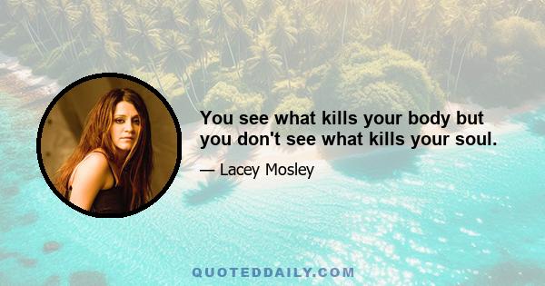 You see what kills your body but you don't see what kills your soul.