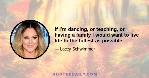 If I'm dancing, or teaching, or having a family I would want to live life to the fullest as possible.