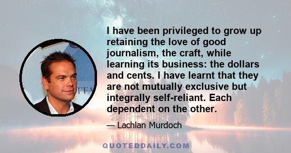 I have been privileged to grow up retaining the love of good journalism, the craft, while learning its business: the dollars and cents. I have learnt that they are not mutually exclusive but integrally self-reliant.