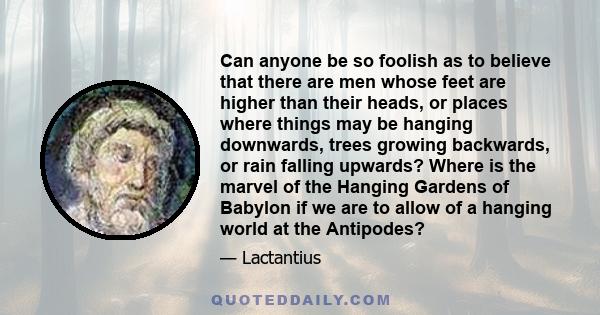 Can anyone be so foolish as to believe that there are men whose feet are higher than their heads, or places where things may be hanging downwards, trees growing backwards, or rain falling upwards? Where is the marvel of 