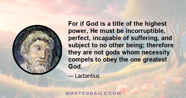 For if God is a title of the highest power, He must be incorruptible, perfect, incapable of suffering, and subject to no other being; therefore they are not gods whom necessity compels to obey the one greatest God.