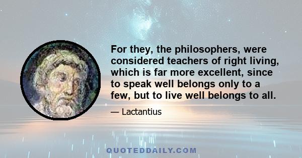 For they, the philosophers, were considered teachers of right living, which is far more excellent, since to speak well belongs only to a few, but to live well belongs to all.