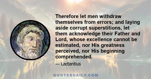 Therefore let men withdraw themselves from errors; and laying aside corrupt superstitions, let them acknowledge their Father and Lord, whose excellence cannot be estimated, nor His greatness perceived, nor His beginning 