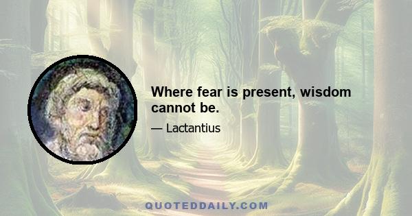 Where fear is present, wisdom cannot be.