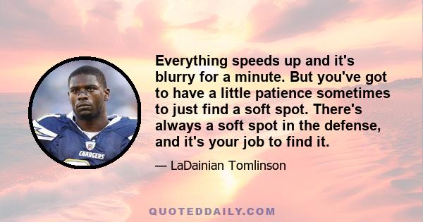 Everything speeds up and it's blurry for a minute. But you've got to have a little patience sometimes to just find a soft spot. There's always a soft spot in the defense, and it's your job to find it.