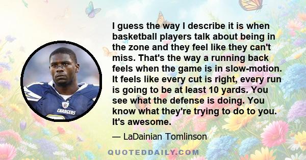 I guess the way I describe it is when basketball players talk about being in the zone and they feel like they can't miss. That's the way a running back feels when the game is in slow-motion. It feels like every cut is