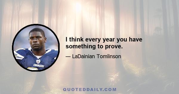 I think every year you have something to prove.