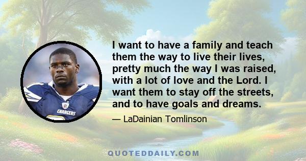 I want to have a family and teach them the way to live their lives, pretty much the way I was raised, with a lot of love and the Lord. I want them to stay off the streets, and to have goals and dreams.