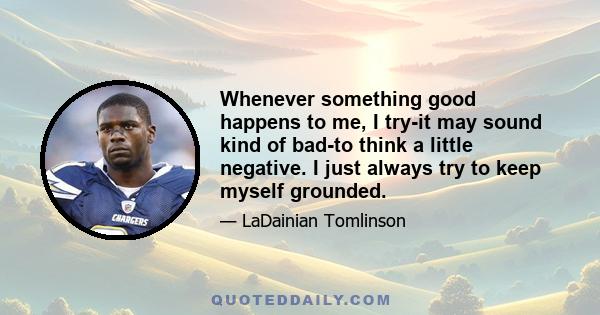 Whenever something good happens to me, I try-it may sound kind of bad-to think a little negative. I just always try to keep myself grounded.