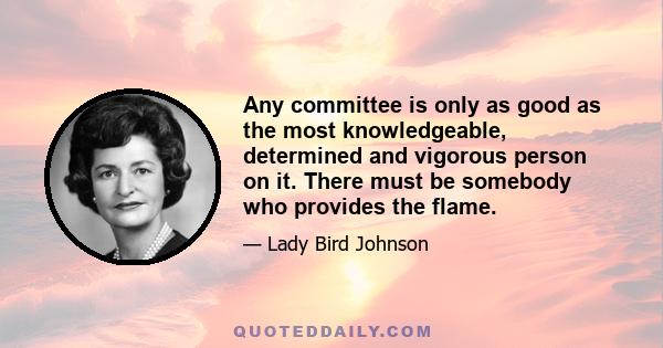 Any committee is only as good as the most knowledgeable, determined and vigorous person on it. There must be somebody who provides the flame.