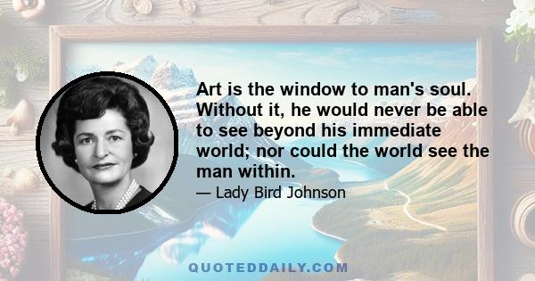 Art is the window to man's soul. Without it, he would never be able to see beyond his immediate world; nor could the world see the man within.