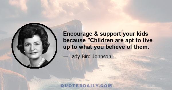 Encourage & support your kids because Children are apt to live up to what you believe of them.