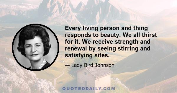 Every living person and thing responds to beauty. We all thirst for it. We receive strength and renewal by seeing stirring and satisfying sites.