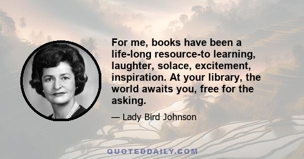 For me, books have been a life-long resource-to learning, laughter, solace, excitement, inspiration. At your library, the world awaits you, free for the asking.