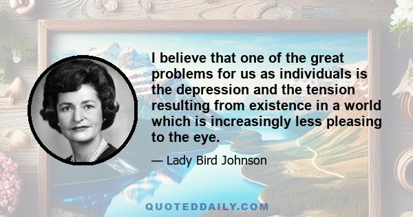 I believe that one of the great problems for us as individuals is the depression and the tension resulting from existence in a world which is increasingly less pleasing to the eye.