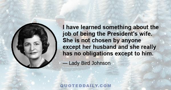 I have learned something about the job of being the President's wife. She is not chosen by anyone except her husband and she really has no obligations except to him.