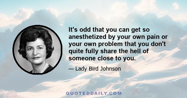 It's odd that you can get so anesthetized by your own pain or your own problem that you don't quite fully share the hell of someone close to you.