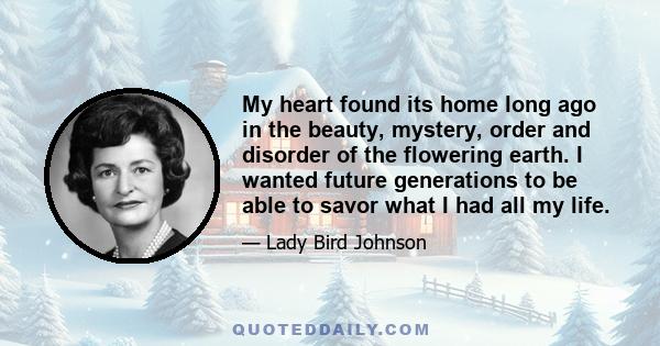 My heart found its home long ago in the beauty, mystery, order and disorder of the flowering earth. I wanted future generations to be able to savor what I had all my life.