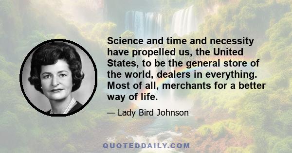 Science and time and necessity have propelled us, the United States, to be the general store of the world, dealers in everything. Most of all, merchants for a better way of life.