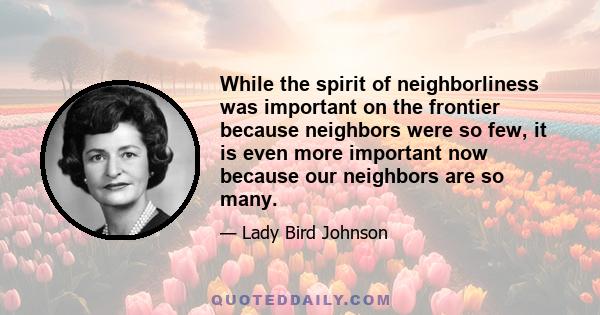 While the spirit of neighborliness was important on the frontier because neighbors were so few, it is even more important now because our neighbors are so many.