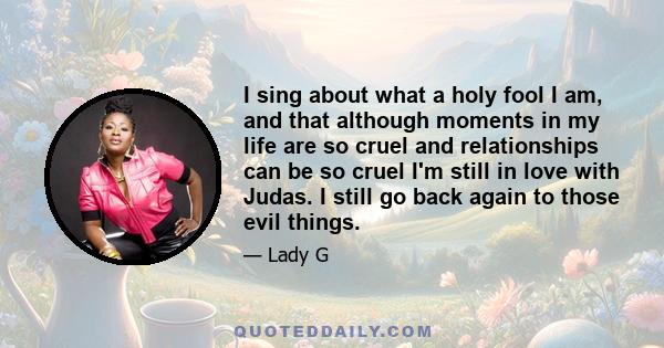 I sing about what a holy fool I am, and that although moments in my life are so cruel and relationships can be so cruel I'm still in love with Judas. I still go back again to those evil things.