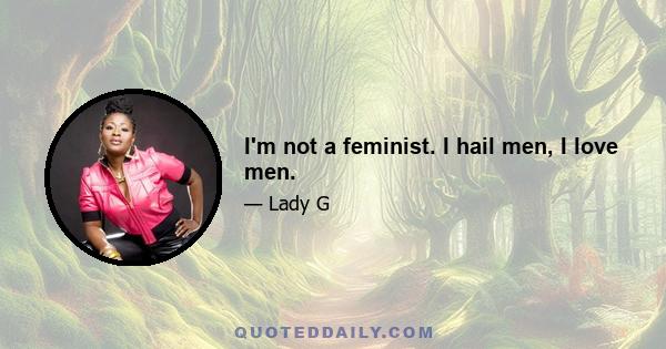 I'm not a feminist. I hail men, I love men.