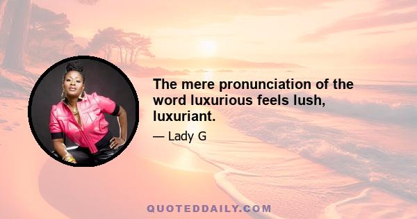 The mere pronunciation of the word luxurious feels lush, luxuriant.