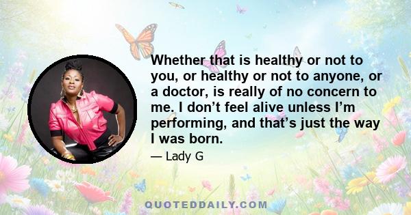 Whether that is healthy or not to you, or healthy or not to anyone, or a doctor, is really of no concern to me. I don’t feel alive unless I’m performing, and that’s just the way I was born.