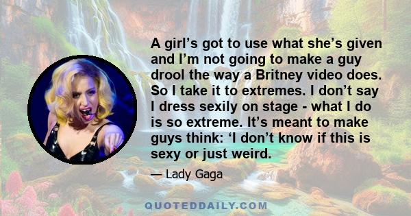 A girl’s got to use what she’s given and I’m not going to make a guy drool the way a Britney video does. So I take it to extremes. I don’t say I dress sexily on stage - what I do is so extreme. It’s meant to make guys