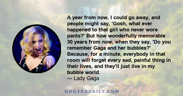 A year from now, I could go away, and people might say, 'Gosh, what ever happened to that girl who never wore pants?' But how wonderfully memorable 30 years from now, when they say, 'Do you remember Gaga and her