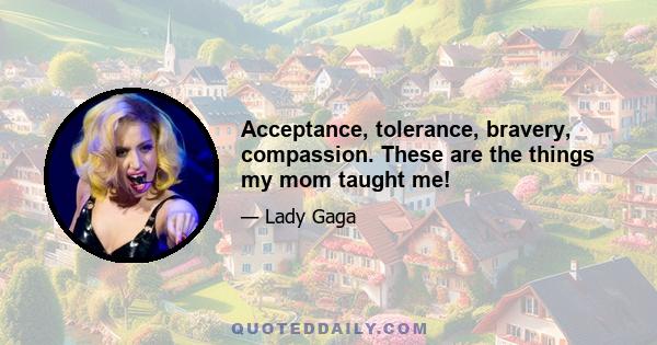 Acceptance, tolerance, bravery, compassion. These are the things my mom taught me!