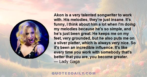 Akon is a very talented songwriter to work with. His melodies, they're just insane. It's funny, I think about him a lot when I'm doing my melodies because he's so simple, and he's just been great. He keeps me on my