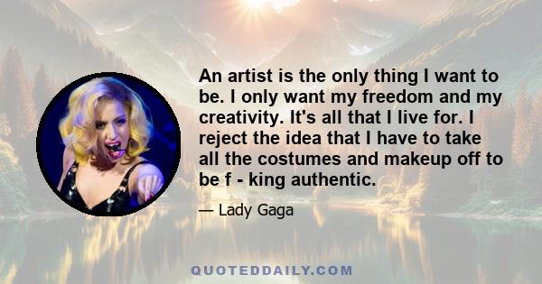 An artist is the only thing I want to be. I only want my freedom and my creativity. It's all that I live for. I reject the idea that I have to take all the costumes and makeup off to be f - king authentic.