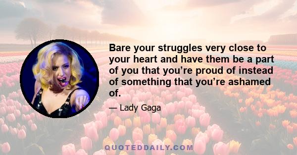 Bare your struggles very close to your heart and have them be a part of you that you’re proud of instead of something that you’re ashamed of.