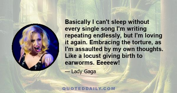 Basically I can't sleep without every single song I'm writing repeating endlessly, but I'm loving it again. Embracing the torture, as I'm assaulted by my own thoughts. Like a locust giving birth to earworms. Eeeeew!