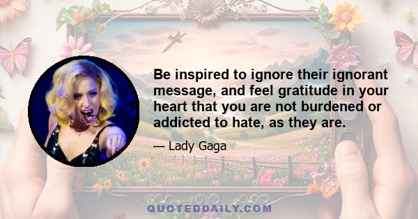 Be inspired to ignore their ignorant message, and feel gratitude in your heart that you are not burdened or addicted to hate, as they are.