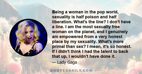 Being a woman in the pop world, sexuality is half poison and half liberation. What's the line? I don't have a line. I am the most sexually free woman on the planet, and I genuinely am empowered from a very honest place