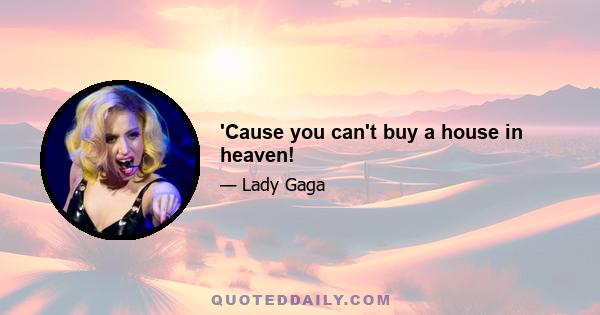 'Cause you can't buy a house in heaven!