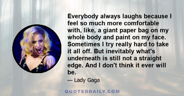 Everybody always laughs because I feel so much more comfortable with, like, a giant paper bag on my whole body and paint on my face. Sometimes I try really hard to take it all off. But inevitably what's underneath is