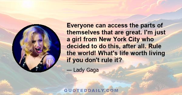 Everyone can access the parts of themselves that are great. I'm just a girl from New York City who decided to do this, after all. Rule the world! What's life worth living if you don't rule it?