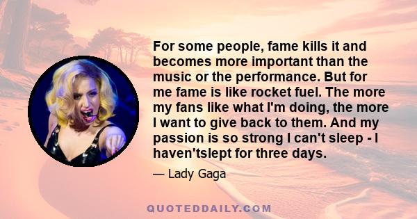 For some people, fame kills it and becomes more important than the music or the performance. But for me fame is like rocket fuel. The more my fans like what I'm doing, the more I want to give back to them. And my