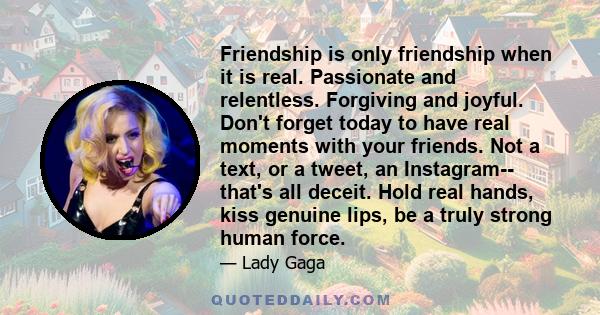 Friendship is only friendship when it is real. Passionate and relentless. Forgiving and joyful. Don't forget today to have real moments with your friends. Not a text, or a tweet, an Instagram-- that's all deceit. Hold