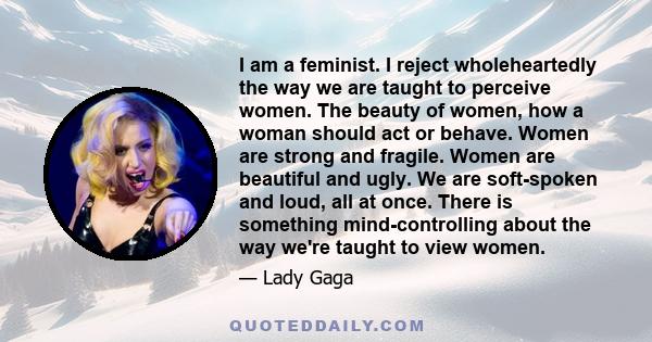 I am a feminist. I reject wholeheartedly the way we are taught to perceive women. The beauty of women, how a woman should act or behave. Women are strong and fragile. Women are beautiful and ugly. We are soft-spoken and 