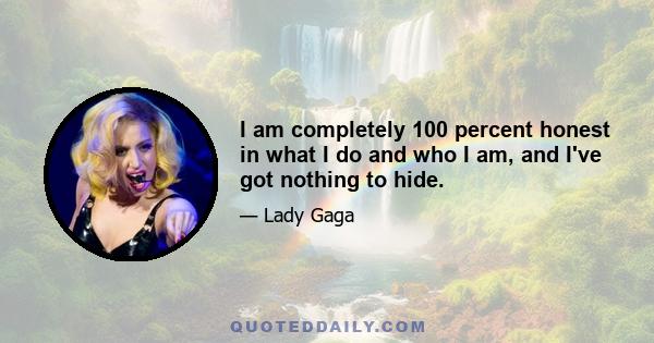 I am completely 100 percent honest in what I do and who I am, and I've got nothing to hide.