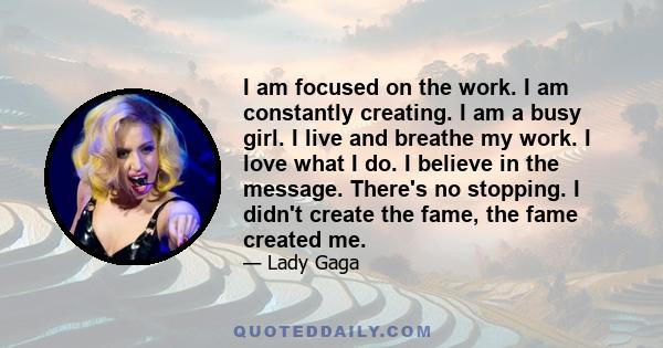 I am focused on the work. I am constantly creating. I am a busy girl. I live and breathe my work. I love what I do. I believe in the message. There's no stopping. I didn't create the fame, the fame created me.