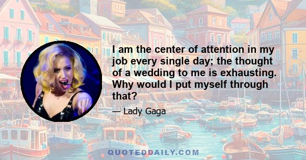 I am the center of attention in my job every single day; the thought of a wedding to me is exhausting. Why would I put myself through that?