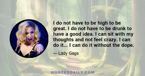 I do not have to be high to be great. I do not have to be drunk to have a good idea. I can sit with my thoughts and not feel crazy. I can do it... I can do it without the dope.