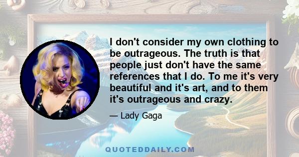 I don't consider my own clothing to be outrageous. The truth is that people just don't have the same references that I do. To me it's very beautiful and it's art, and to them it's outrageous and crazy.