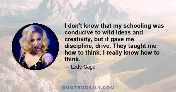 I don't know that my schooling was conducive to wild ideas and creativity, but it gave me discipline, drive. They taught me how to think. I really know how to think.